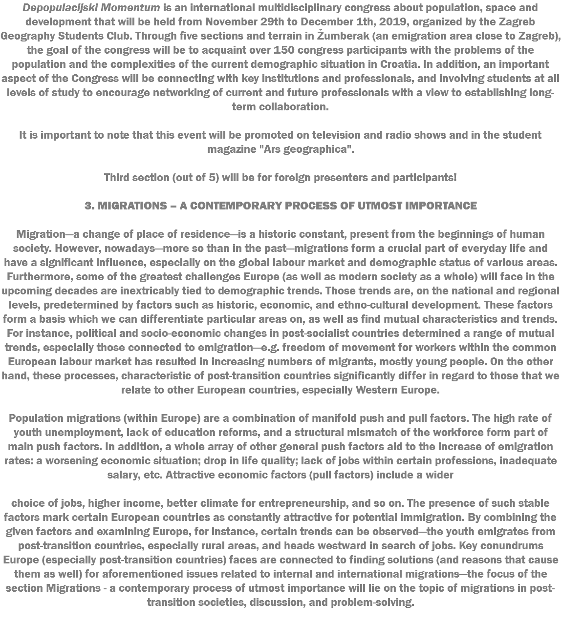 Depopulacijski Momentum is an international multidisciplinary congress about population, space and development that will be held from November 29th to December 1th, 2019, organized by the Zagreb Geography Students Club. Through five sections and terrain in Žumberak (an emigration area close to Zagreb), the goal of the congress will be to acquaint over 150 congress participants with the problems of the population and the complexities of the current demographic situation in Croatia. In addition, an important aspect of the Congress will be connecting with key institutions and professionals, and involving students at all levels of study to encourage networking of current and future professionals with a view to establishing long-term collaboration. It is important to note that this event will be promoted on television and radio shows and in the student magazine "Ars geographica". Third section (out of 5) will be for foreign presenters and participants! 3. MIGRATIONS – A CONTEMPORARY PROCESS OF UTMOST IMPORTANCE Migration—a change of place of residence—is a historic constant, present from the beginnings of human society. However, nowadays—more so than in the past—migrations form a crucial part of everyday life and have a significant influence, especially on the global labour market and demographic status of various areas. Furthermore, some of the greatest challenges Europe (as well as modern society as a whole) will face in the upcoming decades are inextricably tied to demographic trends. Those trends are, on the national and regional levels, predetermined by factors such as historic, economic, and ethno-cultural development. These factors form a basis which we can differentiate particular areas on, as well as find mutual characteristics and trends. For instance, political and socio-economic changes in post-socialist countries determined a range of mutual trends, especially those connected to emigration—e.g. freedom of movement for workers within the common European labour market has resulted in increasing numbers of migrants, mostly young people. On the other hand, these processes, characteristic of post-transition countries significantly differ in regard to those that we relate to other European countries, especially Western Europe. Population migrations (within Europe) are a combination of manifold push and pull factors. The high rate of youth unemployment, lack of education reforms, and a structural mismatch of the workforce form part of main push factors. In addition, a whole array of other general push factors aid to the increase of emigration rates: a worsening economic situation; drop in life quality; lack of jobs within certain professions, inadequate salary, etc. Attractive economic factors (pull factors) include a wider choice of jobs, higher income, better climate for entrepreneurship, and so on. The presence of such stable factors mark certain European countries as constantly attractive for potential immigration. By combining the given factors and examining Europe, for instance, certain trends can be observed—the youth emigrates from post-transition countries, especially rural areas, and heads westward in search of jobs. Key conundrums Europe (especially post-transition countries) faces are connected to finding solutions (and reasons that cause them as well) for aforementioned issues related to internal and international migrations—the focus of the section Migrations - a contemporary process of utmost importance will lie on the topic of migrations in post-transition societies, discussion, and problem-solving. 
