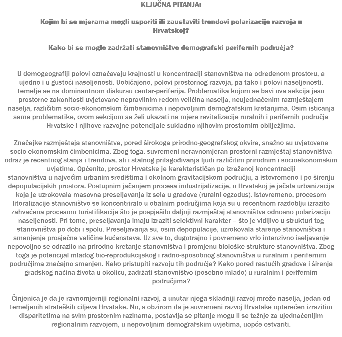 KLJUČNA PITANJA: Kojim bi se mjerama mogli usporiti ili zaustaviti trendovi polarizacije razvoja u Hrvatskoj? Kako bi se moglo zadržati stanovništvo demografski perifernih područja? U demogeografiji polovi označavaju krajnosti u koncentraciji stanovništva na određenom prostoru, a ujedno i u gustoći naseljenosti. Uobičajeno, polovi prostornog razvoja, pa tako i polovi naseljenosti, temelje se na dominantnom diskursu centar-periferija. Problematika kojom se bavi ova sekcija jesu prostorne zakonitosti uvjetovane nepravilnim redom veličina naselja, neujednačenim razmještajem naselja, različitim socio-ekonomskim čimbenicima i nepovoljnim demografskim kretanjima. Osim isticanja same problematike, ovom sekcijom se želi ukazati na mjere revitalizacije ruralnih i perifernih područja Hrvatske i njihove razvojne potencijale sukladno njihovim prostornim obilježjima. Značajke razmještaja stanovništva, pored širokoga prirodno-geografskog okvira, snažno su uvjetovane socio-ekonomskim čimbenicima. Zbog toga, suvremeni neravnomjeran prostorni razmještaj stanovništva odraz je recentnog stanja i trendova, ali i stalnog prilagođivanja ljudi različitim prirodnim i socioekonomskim uvjetima. Općenito, prostor Hrvatske je karakterističan po izraženoj koncentraciji stanovništva u najvećim urbanim središtima i okolnom gravitacijskom području, a istovremeno i po širenju depopulacijskih prostora. Postupnim jačanjem procesa industrijalizacije, u Hrvatskoj je jačala urbanizacija koja je uzrokovala masovna preseljavanja iz sela u gradove (ruralni egzodus). Istovremeno, procesom litoralizacije stanovništvo se koncentriralo u obalnim područjima koja su u recentnom razdoblju izrazito zahvaćena procesom turistifikacije što je pospješilo daljnji razmještaj stanovništva odnosno polarizaciju naseljenosti. Pri tome, preseljavanja imaju izraziti selektivni karakter – što je vidljivo u strukturi tog stanovništva po dobi i spolu. Preseljavanja su, osim depopulacije, uzrokovala starenje stanovništva i smanjenje prosječne veličine kućanstava. Uz sve to, dugotrajno i povremeno vrlo intenzivno iseljavanje nepovoljno se odrazilo na prirodno kretanje stanovništva i promjenu biološke strukture stanovništva. Zbog toga je potencijal mladog bio-reprodukcijskog i radno-sposobnog stanovništva u ruralnim i perifernim područjima značajno smanjen. Kako pristupiti razvoju tih područja? Kako pored rastućih gradova i širenja gradskog načina života u okolicu, zadržati stanovništvo (posebno mlado) u ruralnim i perifernim područjima? Činjenica je da je ravnomjerniji regionalni razvoj, a unutar njega skladniji razvoj mreže naselja, jedan od temeljenih strateških ciljeva Hrvatske. No, s obzirom da je suvremeni razvoj Hrvatske opterećen izrazitim disparitetima na svim prostornim razinama, postavlja se pitanje mogu li se težnje za ujednačenijim regionalnim razvojem, u nepovoljnim demografskim uvjetima, uopće ostvariti. 